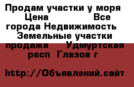 Продам участки у моря  › Цена ­ 500 000 - Все города Недвижимость » Земельные участки продажа   . Удмуртская респ.,Глазов г.